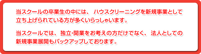 当スクールの卒業生の中には、ハウスクリーニングを新規事業として立ち上げられている方が多くいらっしゃいます。当スクールでは、独立・開業をお考えの方だけでなく、法人としての新規事業展開もバックアップしております。